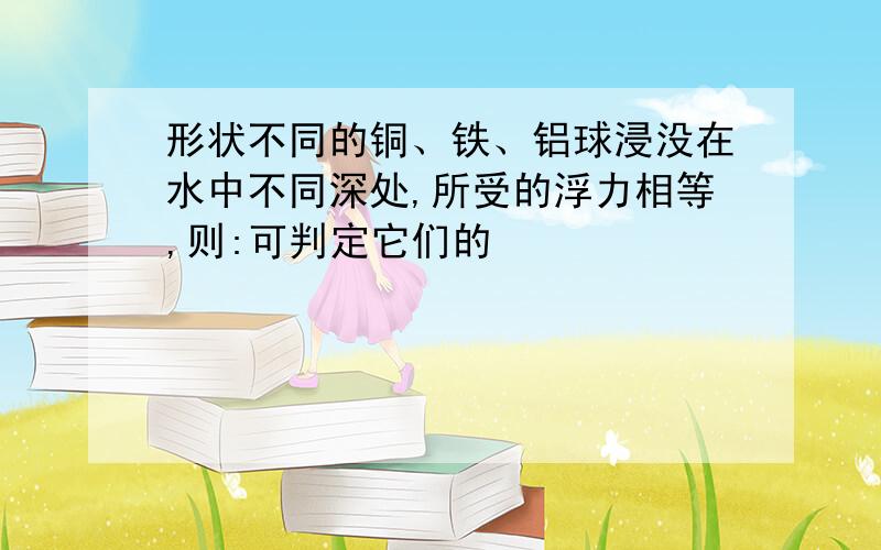 形状不同的铜、铁、铝球浸没在水中不同深处,所受的浮力相等,则:可判定它们的