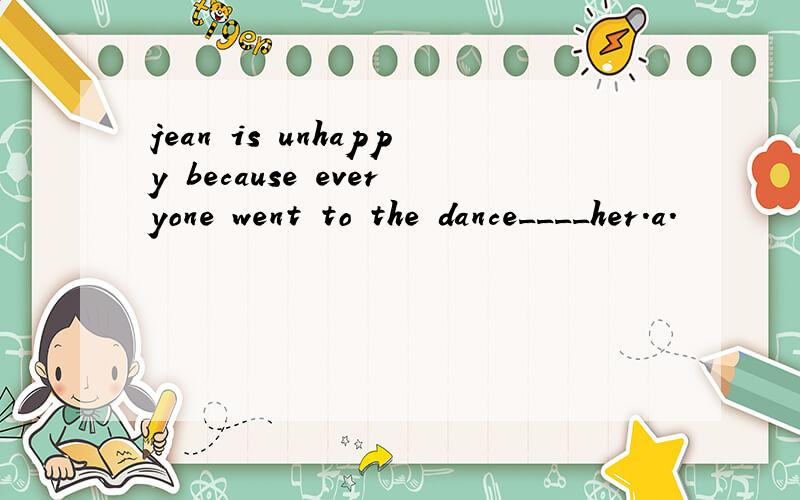 jean is unhappy because everyone went to the dance____her.a.