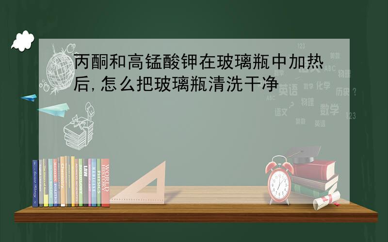 丙酮和高锰酸钾在玻璃瓶中加热后,怎么把玻璃瓶清洗干净