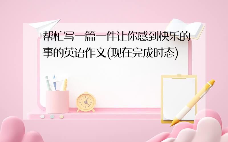 帮忙写一篇一件让你感到快乐的事的英语作文(现在完成时态)