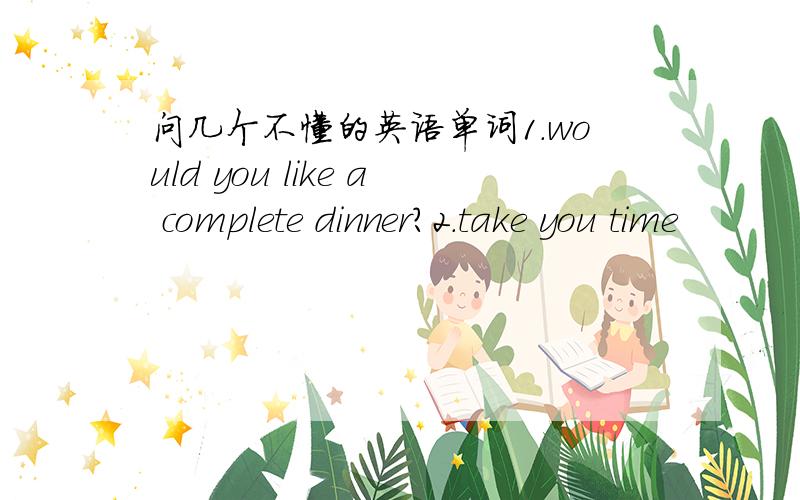 问几个不懂的英语单词1.would you like a complete dinner?2.take you time