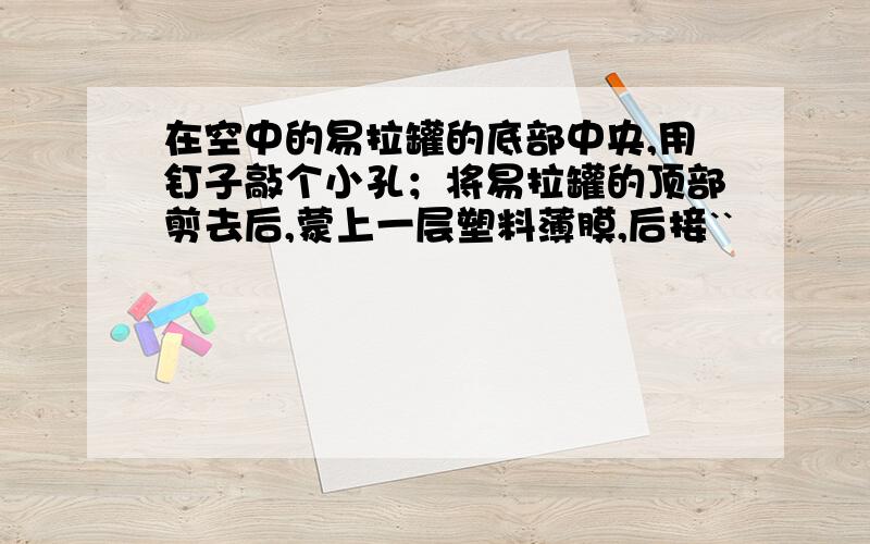 在空中的易拉罐的底部中央,用钉子敲个小孔；将易拉罐的顶部剪去后,蒙上一层塑料薄膜,后接``