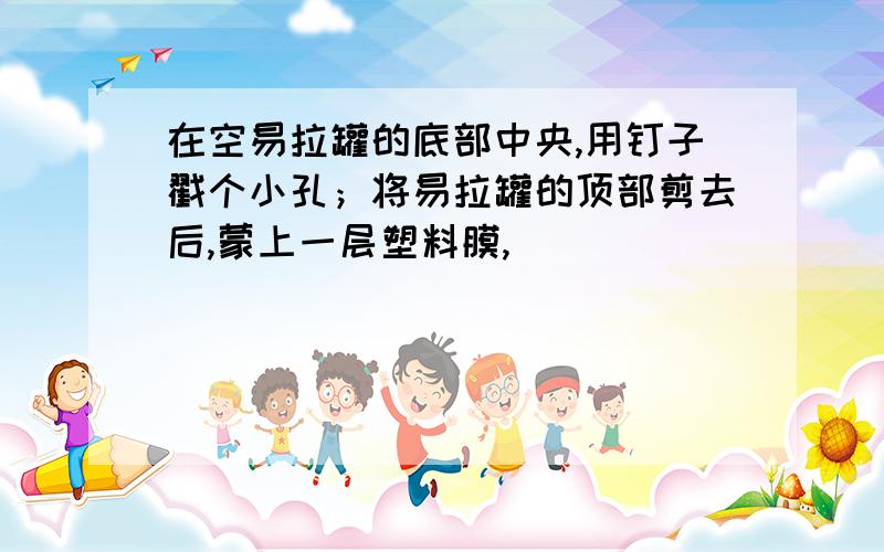 在空易拉罐的底部中央,用钉子戳个小孔；将易拉罐的顶部剪去后,蒙上一层塑料膜,