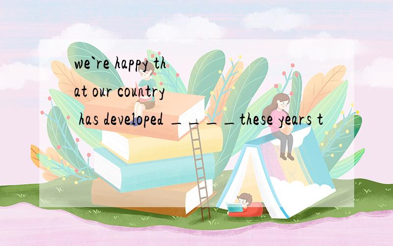 we`re happy that our country has developed ____these years t