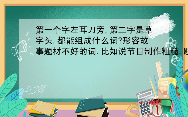 第一个字左耳刀旁,第二字是草字头,都能组成什么词?形容故事题材不好的词.比如说节目制作粗糙,题材也比较**