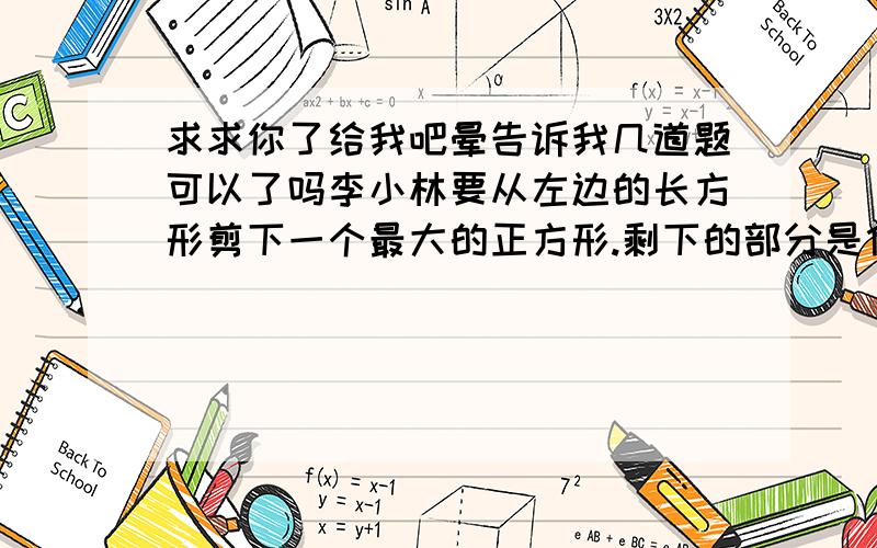 求求你了给我吧晕告诉我几道题可以了吗李小林要从左边的长方形剪下一个最大的正方形.剩下的部分是什么图形?它的面积是多少平方