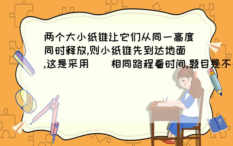 两个大小纸锥让它们从同一高度同时释放,则小纸锥先到达地面,这是采用()相同路程看时间,题目是不是出错了?