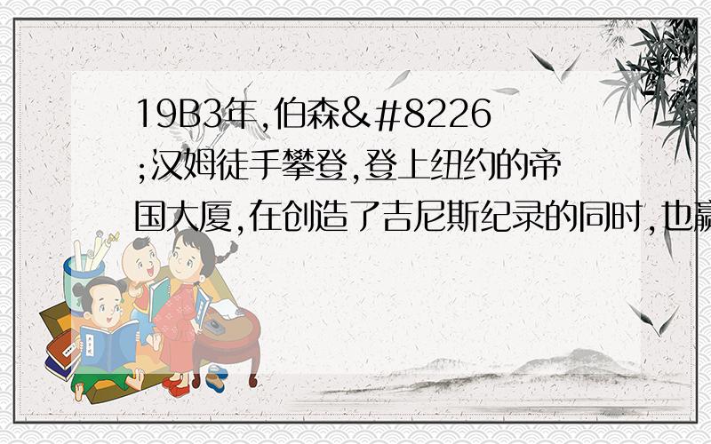 19B3年,伯森•汉姆徒手攀登,登上纽约的帝国大厦,在创造了吉尼斯纪录的同时,也赢得“蜘蛛人”的称号.