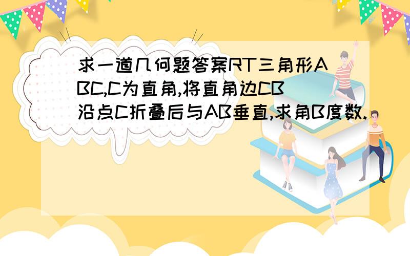 求一道几何题答案RT三角形ABC,C为直角,将直角边CB沿点C折叠后与AB垂直,求角B度数.