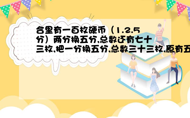 合里有一百枚硬币（1.2.5分）两分换五分,总数还有七十三枚,把一分换五分,总数三十三枚,原有五分多少枚?