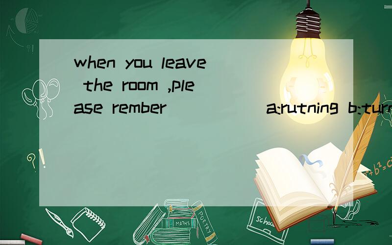 when you leave the room ,please rember ____(a:rutning b:turn