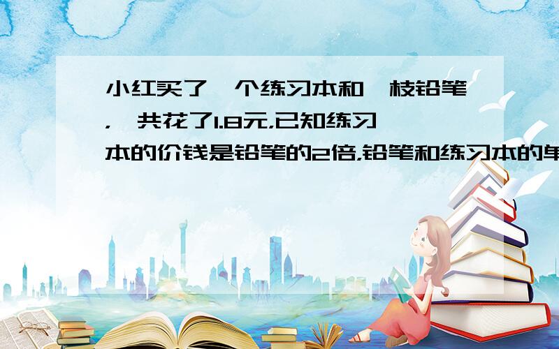 小红买了一个练习本和一枝铅笔，一共花了1.8元，已知练习本的价钱是铅笔的2倍，铅笔和练习本的单价各多少元？