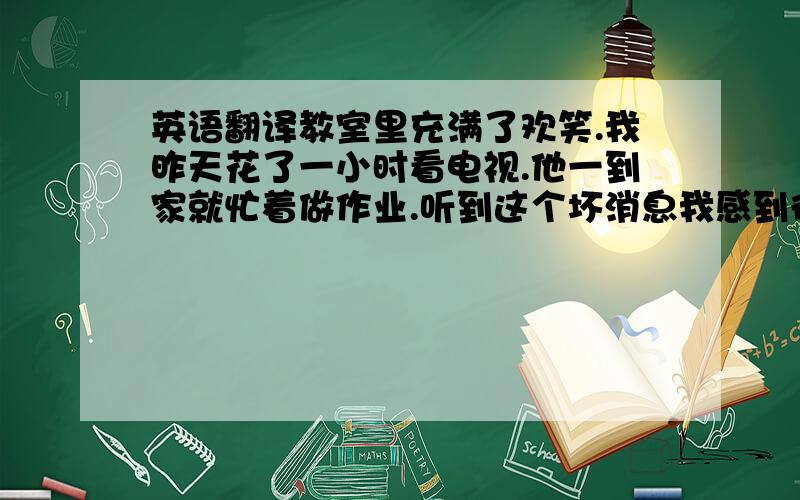 英语翻译教室里充满了欢笑.我昨天花了一小时看电视.他一到家就忙着做作业.听到这个坏消息我感到很惊讶.他昨天去了北京.