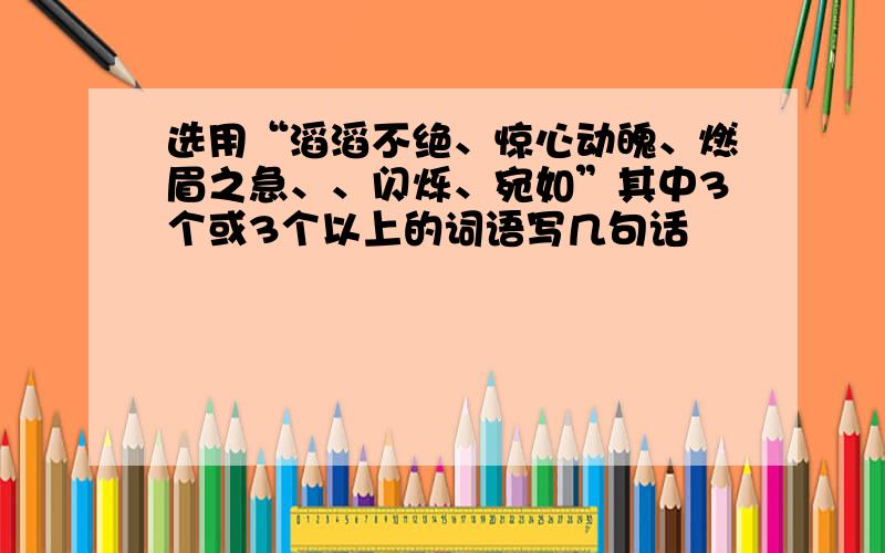 选用“滔滔不绝、惊心动魄、燃眉之急、、闪烁、宛如”其中3个或3个以上的词语写几句话