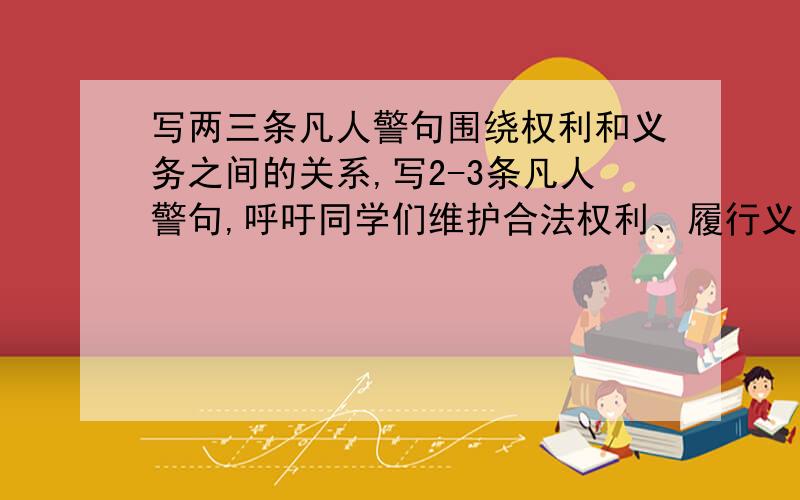 写两三条凡人警句围绕权利和义务之间的关系,写2-3条凡人警句,呼吁同学们维护合法权利、履行义务注意锕..是呼吁同学们维护