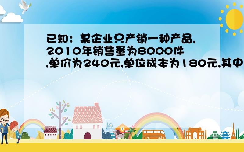 已知：某企业只产销一种产品,2010年销售量为8000件,单价为240元,单位成本为180元,其中单位变动成本为150元