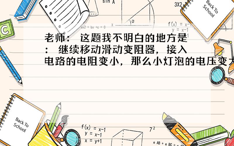 老师： 这题我不明白的地方是： 继续移动滑动变阻器，接入电路的电阻变小，那么小灯泡的电压变大，电流变大啊，为什么这个题里