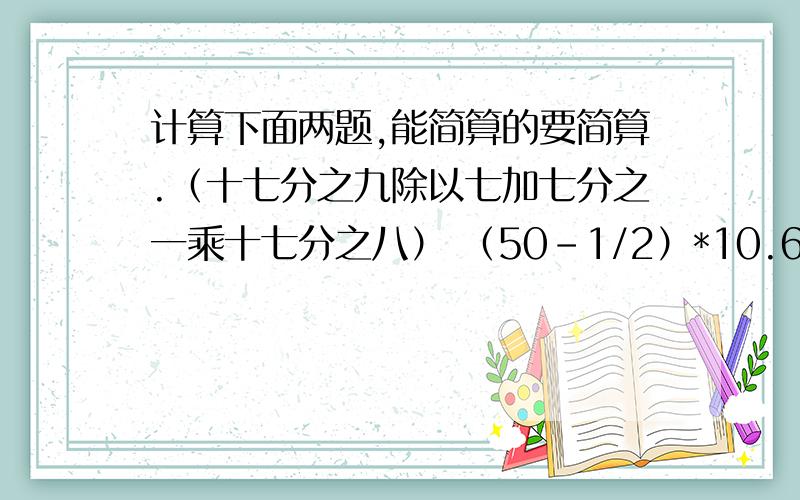 计算下面两题,能简算的要简算.（十七分之九除以七加七分之一乘十七分之八） （50-1/2）*10.6-49.5*0.6