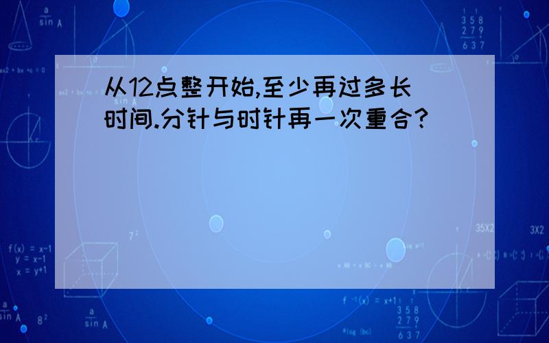 从12点整开始,至少再过多长时间.分针与时针再一次重合?