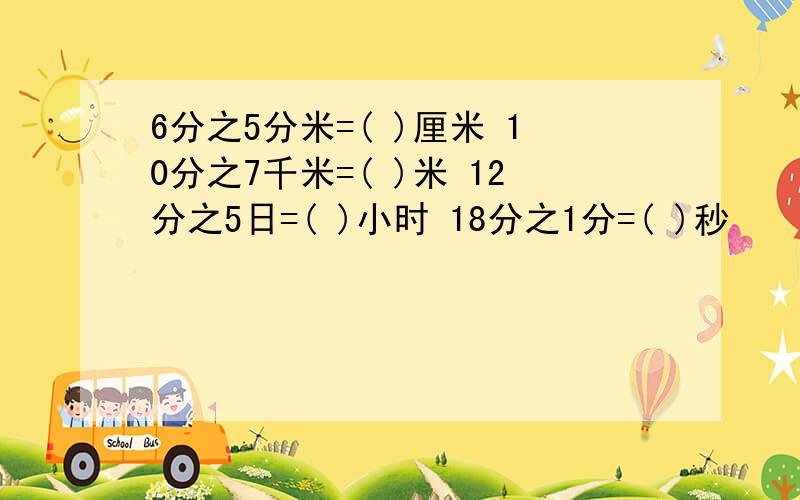 6分之5分米=( )厘米 10分之7千米=( )米 12分之5日=( )小时 18分之1分=( )秒