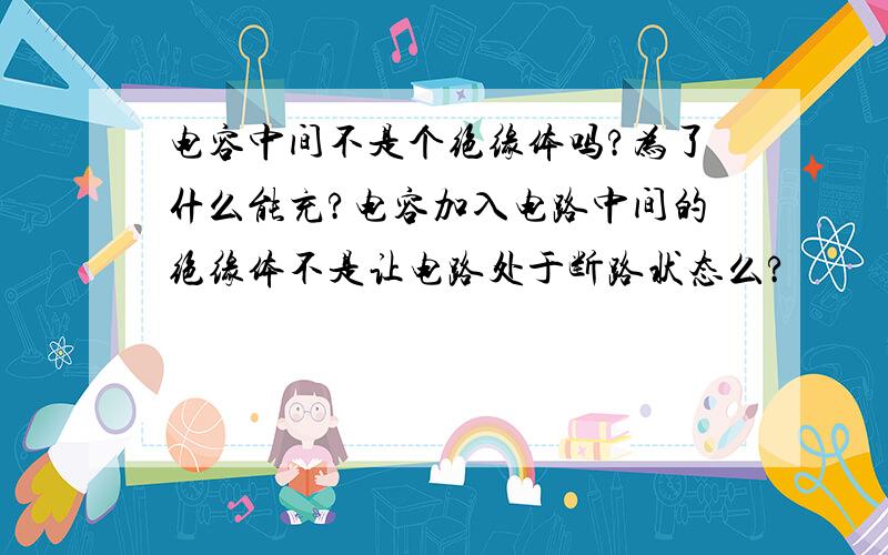 电容中间不是个绝缘体吗?为了什么能充?电容加入电路中间的绝缘体不是让电路处于断路状态么?