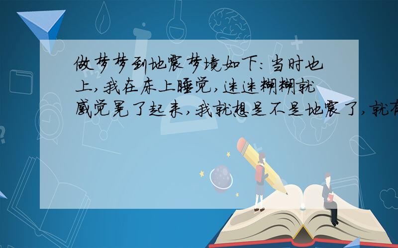 做梦梦到地震梦境如下：当时也上,我在床上睡觉,迷迷糊糊就感觉晃了起来,我就想是不是地震了,就有些醒了,然后就觉得房间晃得