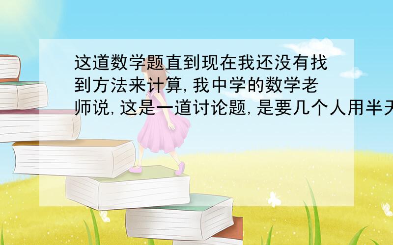 这道数学题直到现在我还没有找到方法来计算,我中学的数学老师说,这是一道讨论题,是要几个人用半天或者用一天时间在一起慢慢地