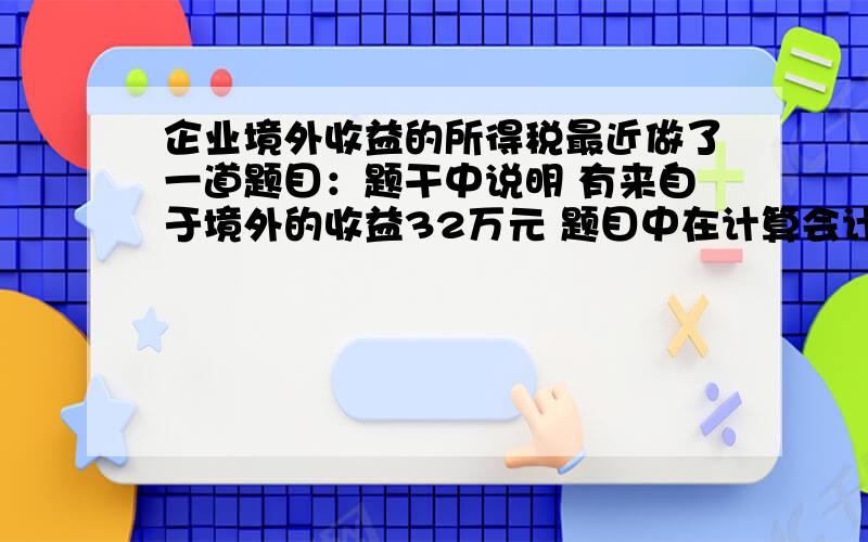 企业境外收益的所得税最近做了一道题目：题干中说明 有来自于境外的收益32万元 题目中在计算会计利润时候,加上了32万元,