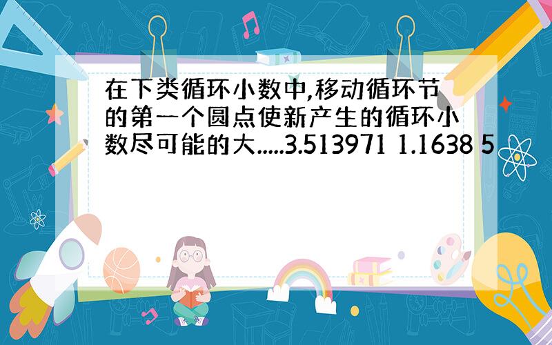 在下类循环小数中,移动循环节的第一个圆点使新产生的循环小数尽可能的大.....3.513971 1.1638 5