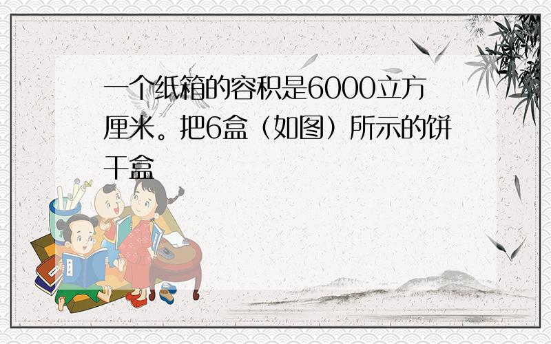 一个纸箱的容积是6000立方厘米。把6盒（如图）所示的饼干盒