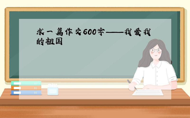 求一篇作文600字——我爱我的祖国