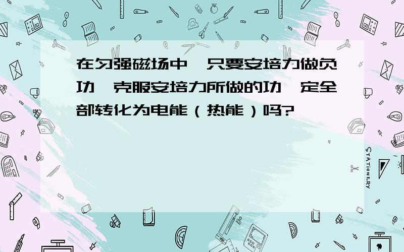 在匀强磁场中,只要安培力做负功,克服安培力所做的功一定全部转化为电能（热能）吗?