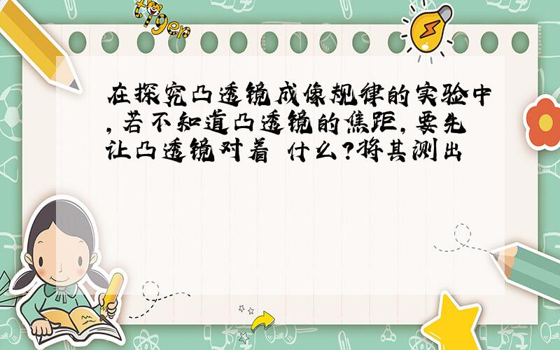 在探究凸透镜成像规律的实验中,若不知道凸透镜的焦距,要先让凸透镜对着 什么?将其测出