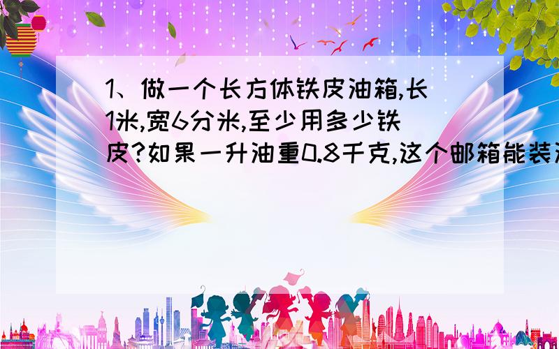 1、做一个长方体铁皮油箱,长1米,宽6分米,至少用多少铁皮?如果一升油重0.8千克,这个邮箱能装油多少千克?