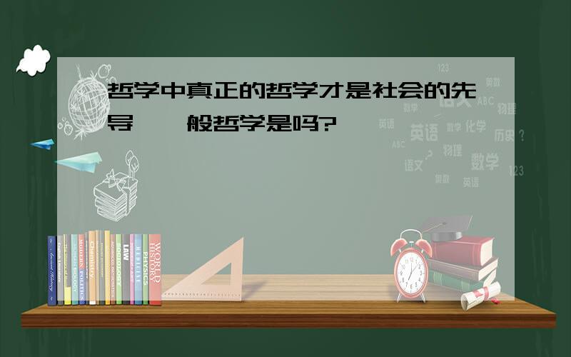 哲学中真正的哲学才是社会的先导,一般哲学是吗?