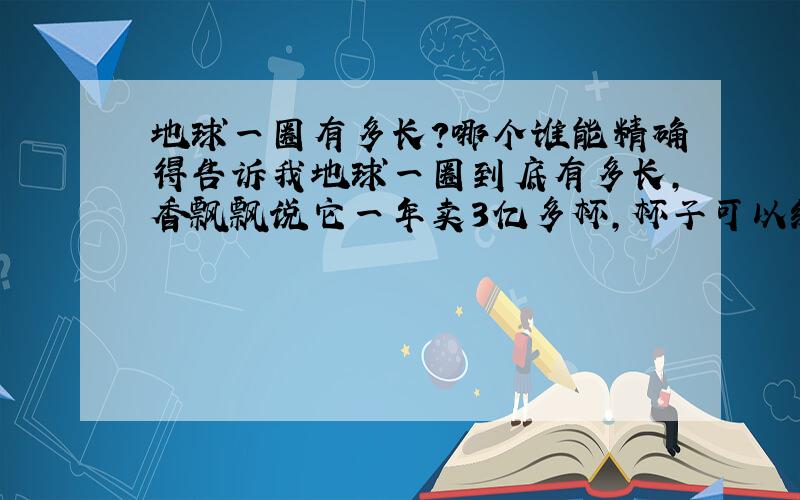 地球一圈有多长?哪个谁能精确得告诉我地球一圈到底有多长,香飘飘说它一年卖3亿多杯,杯子可以绕地球一圈；你们觉得现实不?