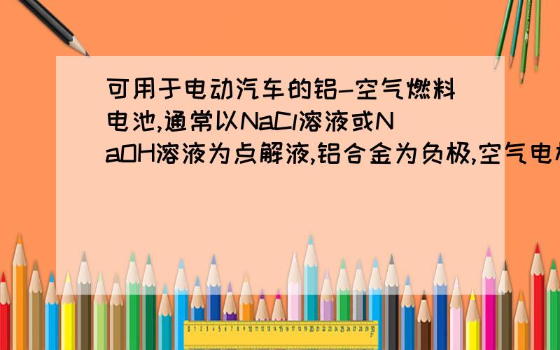 可用于电动汽车的铝-空气燃料电池,通常以NaCl溶液或NaOH溶液为点解液,铝合金为负极,空气电极为正极.下