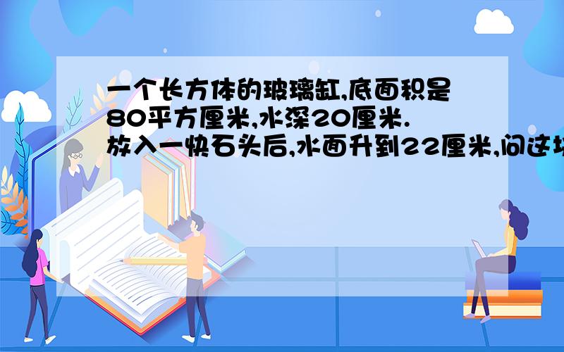 一个长方体的玻璃缸,底面积是80平方厘米,水深20厘米.放入一快石头后,水面升到22厘米,问这块石头的体积是?