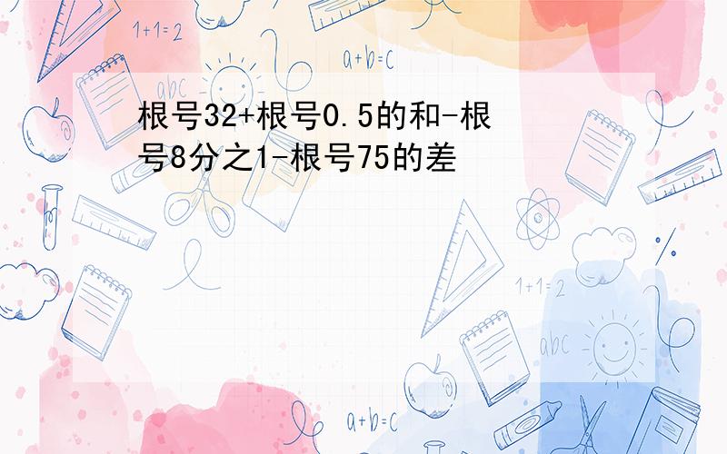 根号32+根号0.5的和-根号8分之1-根号75的差