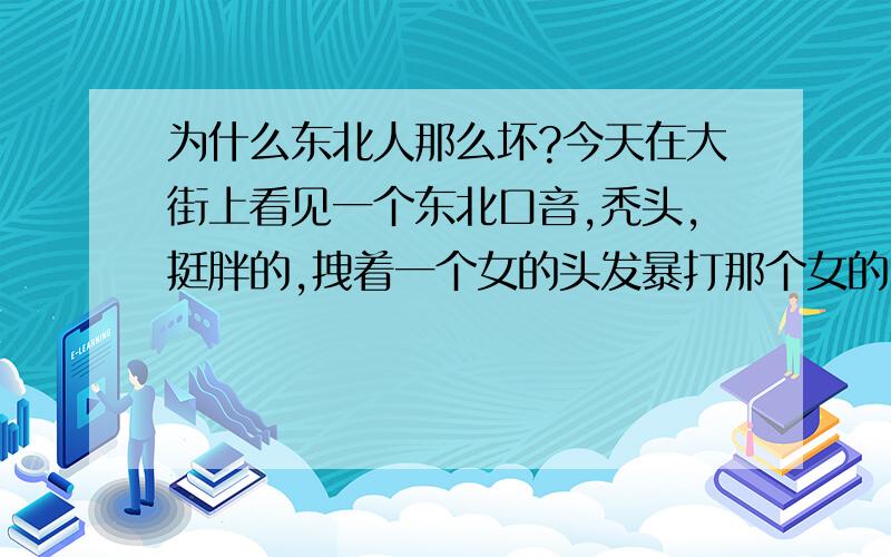 为什么东北人那么坏?今天在大街上看见一个东北口音,秃头,挺胖的,拽着一个女的头发暴打那个女的,东北人真不是人.就会欺负老