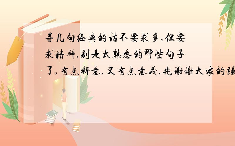 寻几句经典的话不要求多,但要求精辟.别是太熟悉的那些句子了,有点新意.又有点意义.先谢谢大家的踊跃回答,很久没来百度,发