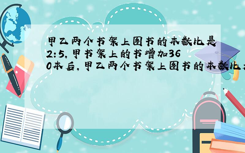 甲乙两个书架上图书的本数比是2:5,甲书架上的书增加360本后,甲乙两个书架上图书的本数比是5：8.甲乙两个