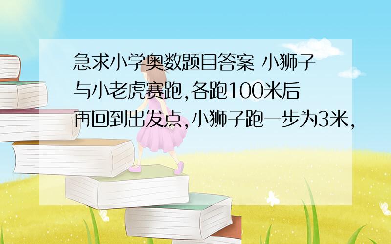 急求小学奥数题目答案 小狮子与小老虎赛跑,各跑100米后再回到出发点,小狮子跑一步为3米,