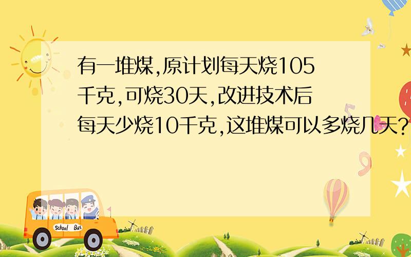 有一堆煤,原计划每天烧105千克,可烧30天,改进技术后每天少烧10千克,这堆煤可以多烧几天?