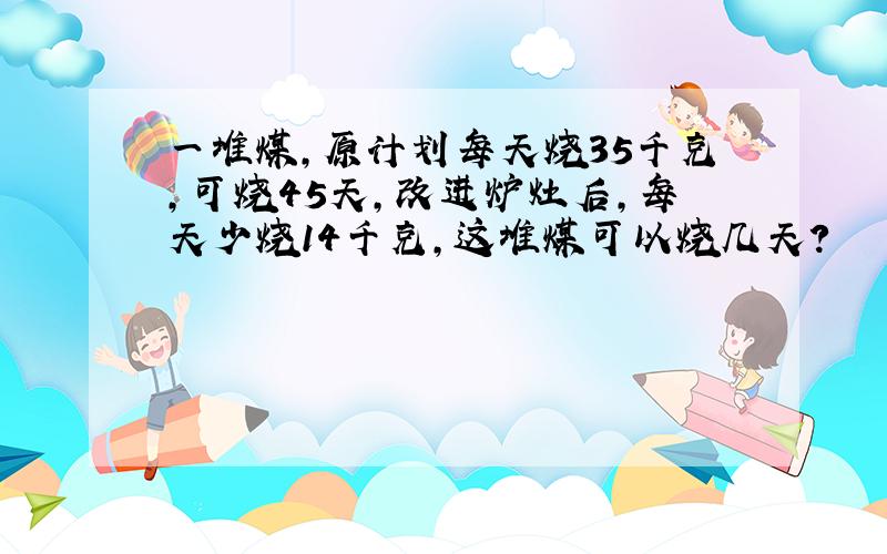 一堆煤,原计划每天烧35千克,可烧45天,改进炉灶后,每天少烧14千克,这堆煤可以烧几天?