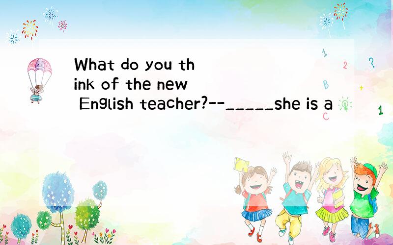 What do you think of the new English teacher?--_____she is a