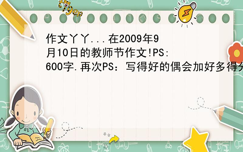 作文丫丫...在2009年9月10日的教师节作文!PS:600字.再次PS：写得好的偶会加好多得分哦~