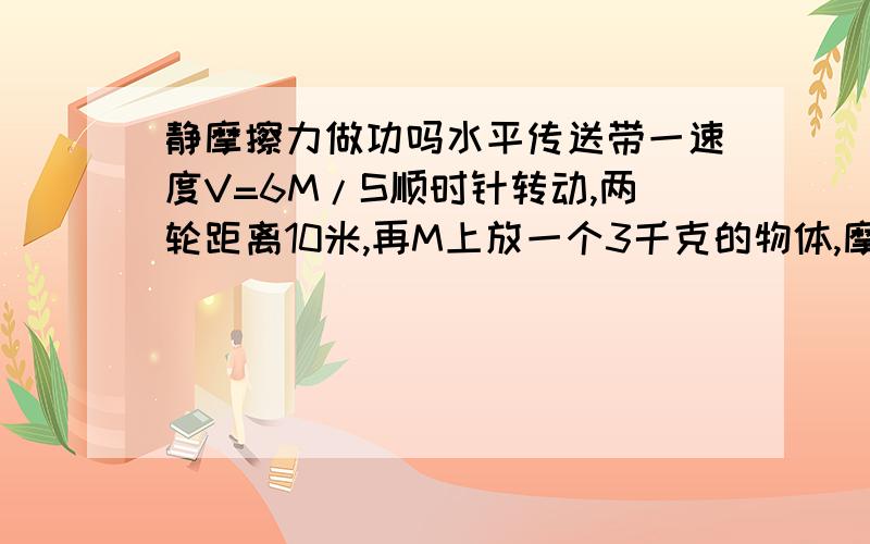 静摩擦力做功吗水平传送带一速度V=6M/S顺时针转动,两轮距离10米,再M上放一个3千克的物体,摩擦因数0.3,物体从M