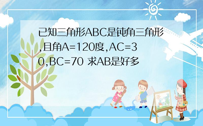 已知三角形ABC是钝角三角形,且角A=120度,AC=30,BC=70 求AB是好多