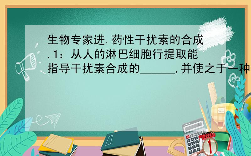 生物专家进.药性干扰素的合成.1：从人的淋巴细胞行提取能指导干扰素合成的＿＿＿,并使之于一种叫质粒的DNA结合,然后移植